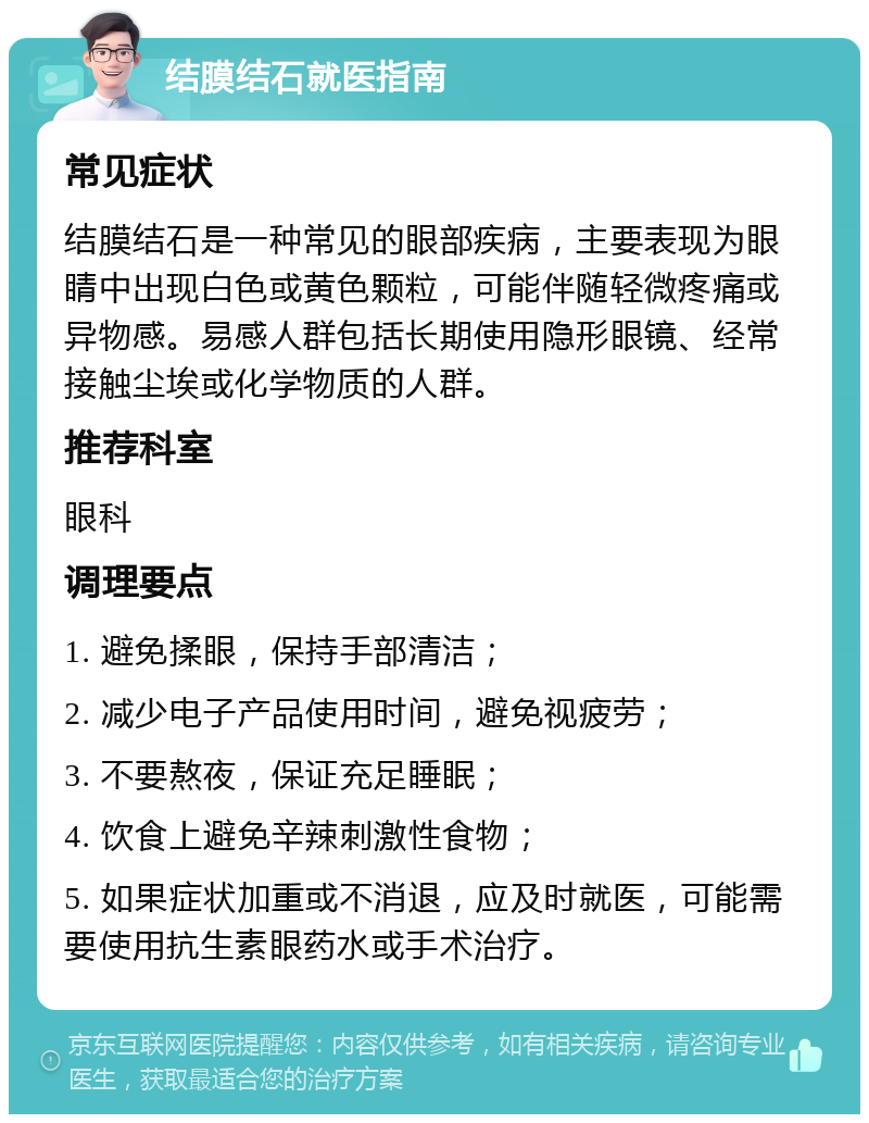 结膜结石就医指南 常见症状 结膜结石是一种常见的眼部疾病，主要表现为眼睛中出现白色或黄色颗粒，可能伴随轻微疼痛或异物感。易感人群包括长期使用隐形眼镜、经常接触尘埃或化学物质的人群。 推荐科室 眼科 调理要点 1. 避免揉眼，保持手部清洁； 2. 减少电子产品使用时间，避免视疲劳； 3. 不要熬夜，保证充足睡眠； 4. 饮食上避免辛辣刺激性食物； 5. 如果症状加重或不消退，应及时就医，可能需要使用抗生素眼药水或手术治疗。