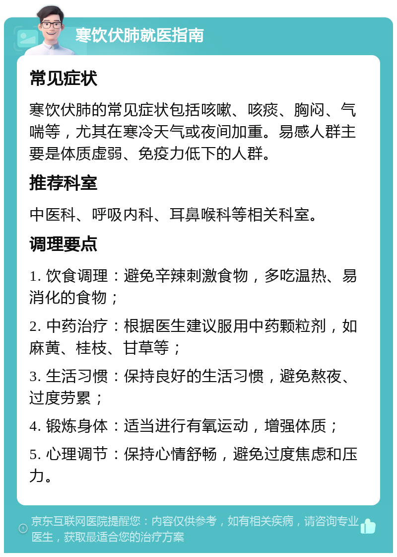 寒饮伏肺就医指南 常见症状 寒饮伏肺的常见症状包括咳嗽、咳痰、胸闷、气喘等，尤其在寒冷天气或夜间加重。易感人群主要是体质虚弱、免疫力低下的人群。 推荐科室 中医科、呼吸内科、耳鼻喉科等相关科室。 调理要点 1. 饮食调理：避免辛辣刺激食物，多吃温热、易消化的食物； 2. 中药治疗：根据医生建议服用中药颗粒剂，如麻黄、桂枝、甘草等； 3. 生活习惯：保持良好的生活习惯，避免熬夜、过度劳累； 4. 锻炼身体：适当进行有氧运动，增强体质； 5. 心理调节：保持心情舒畅，避免过度焦虑和压力。