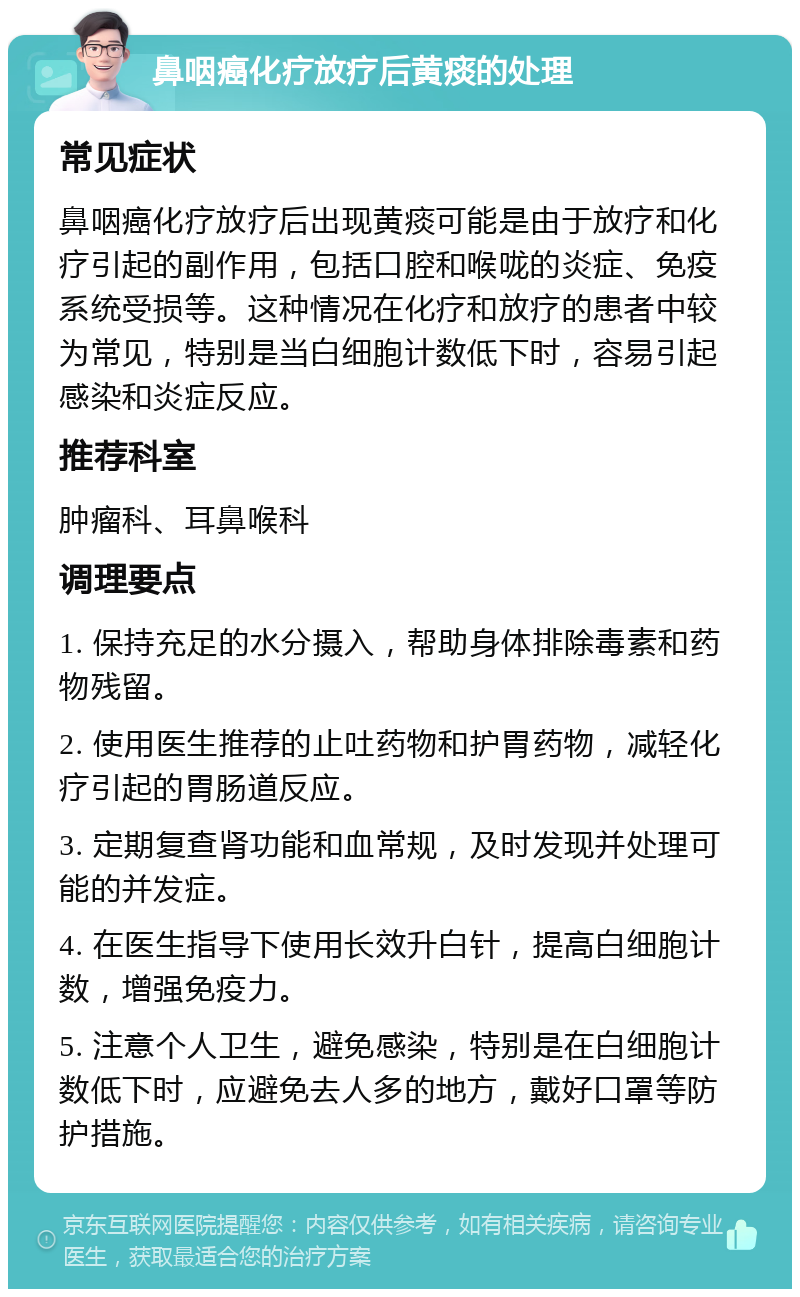 鼻咽癌化疗放疗后黄痰的处理 常见症状 鼻咽癌化疗放疗后出现黄痰可能是由于放疗和化疗引起的副作用，包括口腔和喉咙的炎症、免疫系统受损等。这种情况在化疗和放疗的患者中较为常见，特别是当白细胞计数低下时，容易引起感染和炎症反应。 推荐科室 肿瘤科、耳鼻喉科 调理要点 1. 保持充足的水分摄入，帮助身体排除毒素和药物残留。 2. 使用医生推荐的止吐药物和护胃药物，减轻化疗引起的胃肠道反应。 3. 定期复查肾功能和血常规，及时发现并处理可能的并发症。 4. 在医生指导下使用长效升白针，提高白细胞计数，增强免疫力。 5. 注意个人卫生，避免感染，特别是在白细胞计数低下时，应避免去人多的地方，戴好口罩等防护措施。