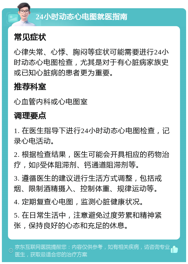 24小时动态心电图就医指南 常见症状 心律失常、心悸、胸闷等症状可能需要进行24小时动态心电图检查，尤其是对于有心脏病家族史或已知心脏病的患者更为重要。 推荐科室 心血管内科或心电图室 调理要点 1. 在医生指导下进行24小时动态心电图检查，记录心电活动。 2. 根据检查结果，医生可能会开具相应的药物治疗，如β受体阻滞剂、钙通道阻滞剂等。 3. 遵循医生的建议进行生活方式调整，包括戒烟、限制酒精摄入、控制体重、规律运动等。 4. 定期复查心电图，监测心脏健康状况。 5. 在日常生活中，注意避免过度劳累和精神紧张，保持良好的心态和充足的休息。