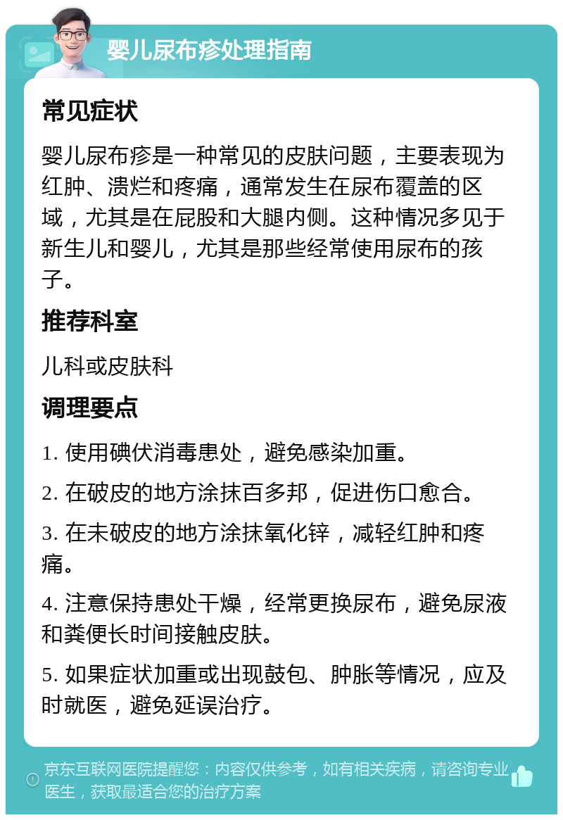 婴儿尿布疹处理指南 常见症状 婴儿尿布疹是一种常见的皮肤问题，主要表现为红肿、溃烂和疼痛，通常发生在尿布覆盖的区域，尤其是在屁股和大腿内侧。这种情况多见于新生儿和婴儿，尤其是那些经常使用尿布的孩子。 推荐科室 儿科或皮肤科 调理要点 1. 使用碘伏消毒患处，避免感染加重。 2. 在破皮的地方涂抹百多邦，促进伤口愈合。 3. 在未破皮的地方涂抹氧化锌，减轻红肿和疼痛。 4. 注意保持患处干燥，经常更换尿布，避免尿液和粪便长时间接触皮肤。 5. 如果症状加重或出现鼓包、肿胀等情况，应及时就医，避免延误治疗。