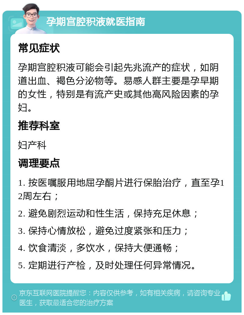 孕期宫腔积液就医指南 常见症状 孕期宫腔积液可能会引起先兆流产的症状，如阴道出血、褐色分泌物等。易感人群主要是孕早期的女性，特别是有流产史或其他高风险因素的孕妇。 推荐科室 妇产科 调理要点 1. 按医嘱服用地屈孕酮片进行保胎治疗，直至孕12周左右； 2. 避免剧烈运动和性生活，保持充足休息； 3. 保持心情放松，避免过度紧张和压力； 4. 饮食清淡，多饮水，保持大便通畅； 5. 定期进行产检，及时处理任何异常情况。