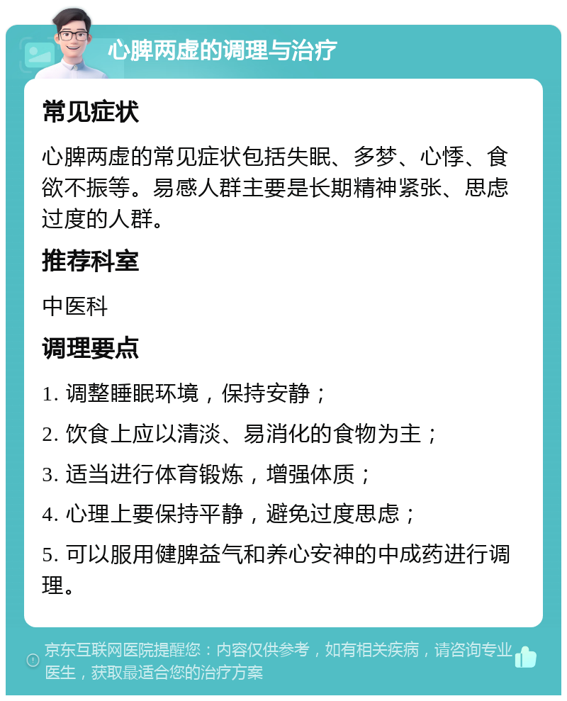 心脾两虚的调理与治疗 常见症状 心脾两虚的常见症状包括失眠、多梦、心悸、食欲不振等。易感人群主要是长期精神紧张、思虑过度的人群。 推荐科室 中医科 调理要点 1. 调整睡眠环境，保持安静； 2. 饮食上应以清淡、易消化的食物为主； 3. 适当进行体育锻炼，增强体质； 4. 心理上要保持平静，避免过度思虑； 5. 可以服用健脾益气和养心安神的中成药进行调理。