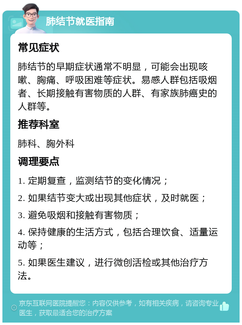 肺结节就医指南 常见症状 肺结节的早期症状通常不明显，可能会出现咳嗽、胸痛、呼吸困难等症状。易感人群包括吸烟者、长期接触有害物质的人群、有家族肺癌史的人群等。 推荐科室 肺科、胸外科 调理要点 1. 定期复查，监测结节的变化情况； 2. 如果结节变大或出现其他症状，及时就医； 3. 避免吸烟和接触有害物质； 4. 保持健康的生活方式，包括合理饮食、适量运动等； 5. 如果医生建议，进行微创活检或其他治疗方法。