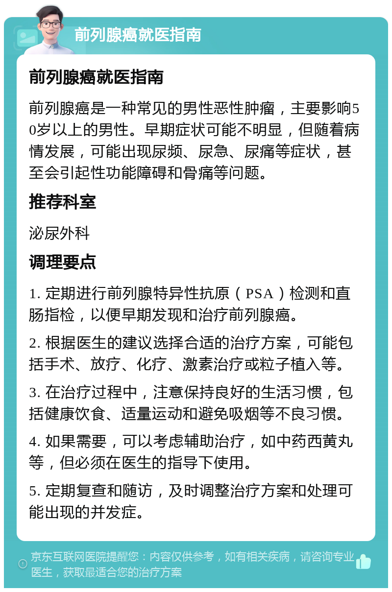 前列腺癌就医指南 前列腺癌就医指南 前列腺癌是一种常见的男性恶性肿瘤，主要影响50岁以上的男性。早期症状可能不明显，但随着病情发展，可能出现尿频、尿急、尿痛等症状，甚至会引起性功能障碍和骨痛等问题。 推荐科室 泌尿外科 调理要点 1. 定期进行前列腺特异性抗原（PSA）检测和直肠指检，以便早期发现和治疗前列腺癌。 2. 根据医生的建议选择合适的治疗方案，可能包括手术、放疗、化疗、激素治疗或粒子植入等。 3. 在治疗过程中，注意保持良好的生活习惯，包括健康饮食、适量运动和避免吸烟等不良习惯。 4. 如果需要，可以考虑辅助治疗，如中药西黄丸等，但必须在医生的指导下使用。 5. 定期复查和随访，及时调整治疗方案和处理可能出现的并发症。