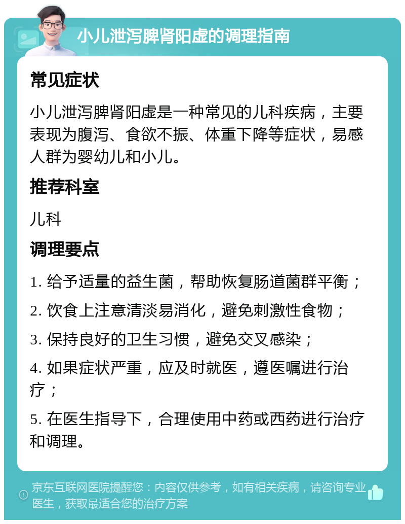 小儿泄泻脾肾阳虚的调理指南 常见症状 小儿泄泻脾肾阳虚是一种常见的儿科疾病，主要表现为腹泻、食欲不振、体重下降等症状，易感人群为婴幼儿和小儿。 推荐科室 儿科 调理要点 1. 给予适量的益生菌，帮助恢复肠道菌群平衡； 2. 饮食上注意清淡易消化，避免刺激性食物； 3. 保持良好的卫生习惯，避免交叉感染； 4. 如果症状严重，应及时就医，遵医嘱进行治疗； 5. 在医生指导下，合理使用中药或西药进行治疗和调理。