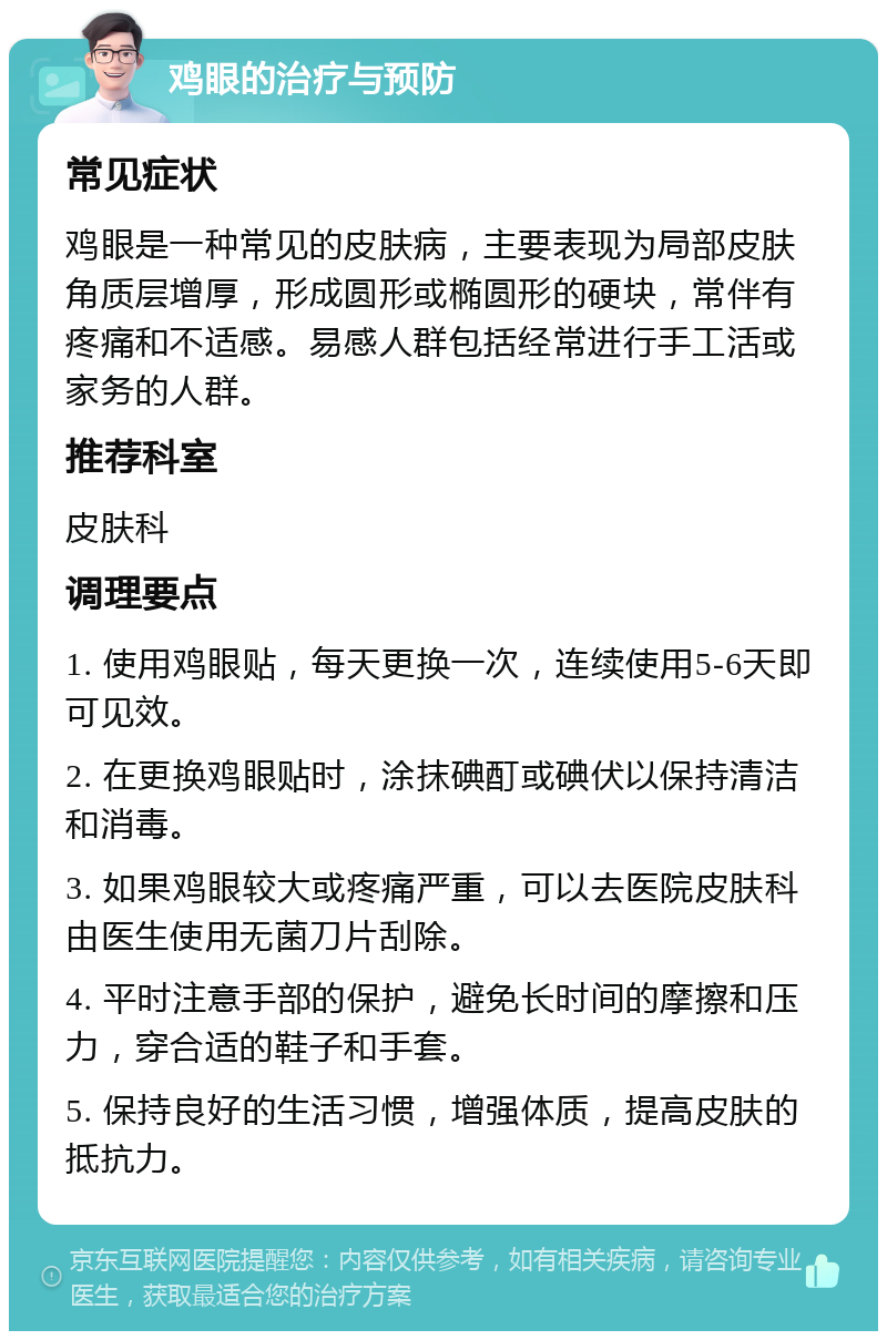 鸡眼的治疗与预防 常见症状 鸡眼是一种常见的皮肤病，主要表现为局部皮肤角质层增厚，形成圆形或椭圆形的硬块，常伴有疼痛和不适感。易感人群包括经常进行手工活或家务的人群。 推荐科室 皮肤科 调理要点 1. 使用鸡眼贴，每天更换一次，连续使用5-6天即可见效。 2. 在更换鸡眼贴时，涂抹碘酊或碘伏以保持清洁和消毒。 3. 如果鸡眼较大或疼痛严重，可以去医院皮肤科由医生使用无菌刀片刮除。 4. 平时注意手部的保护，避免长时间的摩擦和压力，穿合适的鞋子和手套。 5. 保持良好的生活习惯，增强体质，提高皮肤的抵抗力。