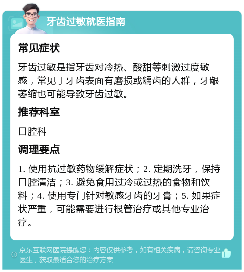 牙齿过敏就医指南 常见症状 牙齿过敏是指牙齿对冷热、酸甜等刺激过度敏感，常见于牙齿表面有磨损或龋齿的人群，牙龈萎缩也可能导致牙齿过敏。 推荐科室 口腔科 调理要点 1. 使用抗过敏药物缓解症状；2. 定期洗牙，保持口腔清洁；3. 避免食用过冷或过热的食物和饮料；4. 使用专门针对敏感牙齿的牙膏；5. 如果症状严重，可能需要进行根管治疗或其他专业治疗。