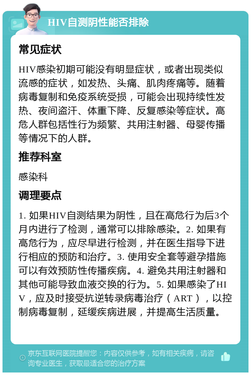 HIV自测阴性能否排除 常见症状 HIV感染初期可能没有明显症状，或者出现类似流感的症状，如发热、头痛、肌肉疼痛等。随着病毒复制和免疫系统受损，可能会出现持续性发热、夜间盗汗、体重下降、反复感染等症状。高危人群包括性行为频繁、共用注射器、母婴传播等情况下的人群。 推荐科室 感染科 调理要点 1. 如果HIV自测结果为阴性，且在高危行为后3个月内进行了检测，通常可以排除感染。2. 如果有高危行为，应尽早进行检测，并在医生指导下进行相应的预防和治疗。3. 使用安全套等避孕措施可以有效预防性传播疾病。4. 避免共用注射器和其他可能导致血液交换的行为。5. 如果感染了HIV，应及时接受抗逆转录病毒治疗（ART），以控制病毒复制，延缓疾病进展，并提高生活质量。