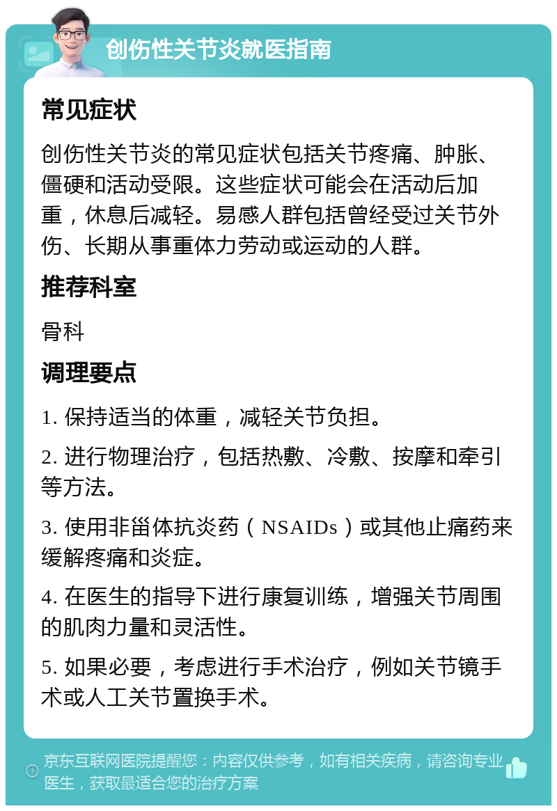 创伤性关节炎就医指南 常见症状 创伤性关节炎的常见症状包括关节疼痛、肿胀、僵硬和活动受限。这些症状可能会在活动后加重，休息后减轻。易感人群包括曾经受过关节外伤、长期从事重体力劳动或运动的人群。 推荐科室 骨科 调理要点 1. 保持适当的体重，减轻关节负担。 2. 进行物理治疗，包括热敷、冷敷、按摩和牵引等方法。 3. 使用非甾体抗炎药（NSAIDs）或其他止痛药来缓解疼痛和炎症。 4. 在医生的指导下进行康复训练，增强关节周围的肌肉力量和灵活性。 5. 如果必要，考虑进行手术治疗，例如关节镜手术或人工关节置换手术。