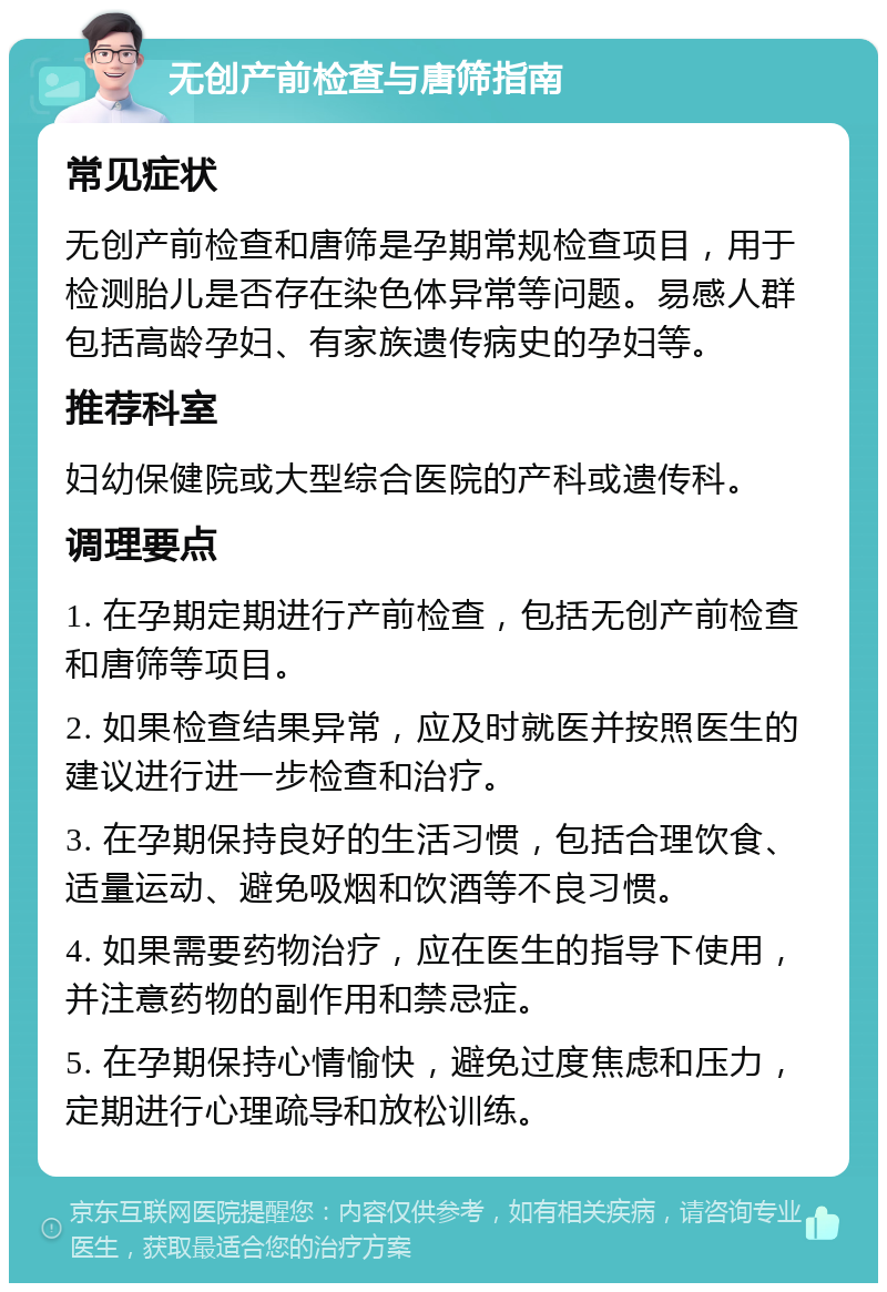 无创产前检查与唐筛指南 常见症状 无创产前检查和唐筛是孕期常规检查项目，用于检测胎儿是否存在染色体异常等问题。易感人群包括高龄孕妇、有家族遗传病史的孕妇等。 推荐科室 妇幼保健院或大型综合医院的产科或遗传科。 调理要点 1. 在孕期定期进行产前检查，包括无创产前检查和唐筛等项目。 2. 如果检查结果异常，应及时就医并按照医生的建议进行进一步检查和治疗。 3. 在孕期保持良好的生活习惯，包括合理饮食、适量运动、避免吸烟和饮酒等不良习惯。 4. 如果需要药物治疗，应在医生的指导下使用，并注意药物的副作用和禁忌症。 5. 在孕期保持心情愉快，避免过度焦虑和压力，定期进行心理疏导和放松训练。