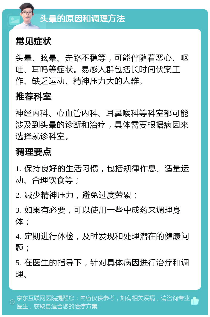 头晕的原因和调理方法 常见症状 头晕、眩晕、走路不稳等，可能伴随着恶心、呕吐、耳鸣等症状。易感人群包括长时间伏案工作、缺乏运动、精神压力大的人群。 推荐科室 神经内科、心血管内科、耳鼻喉科等科室都可能涉及到头晕的诊断和治疗，具体需要根据病因来选择就诊科室。 调理要点 1. 保持良好的生活习惯，包括规律作息、适量运动、合理饮食等； 2. 减少精神压力，避免过度劳累； 3. 如果有必要，可以使用一些中成药来调理身体； 4. 定期进行体检，及时发现和处理潜在的健康问题； 5. 在医生的指导下，针对具体病因进行治疗和调理。