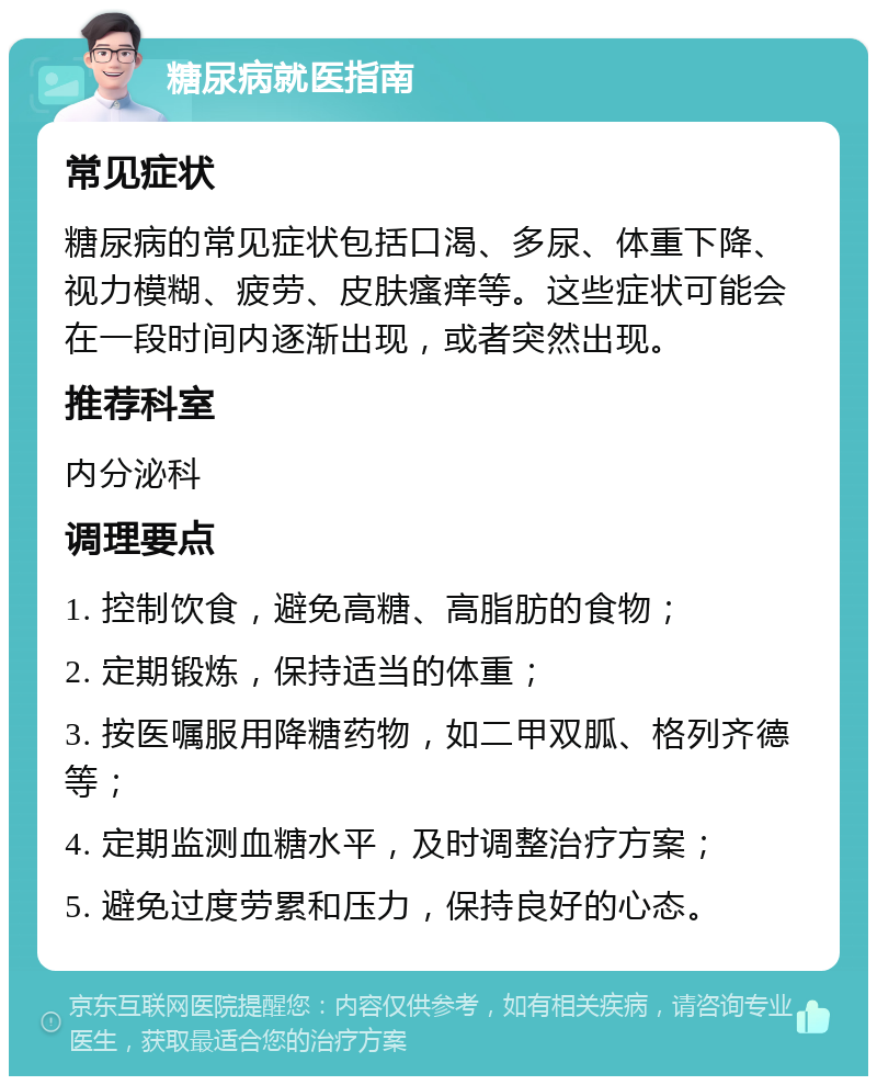 糖尿病就医指南 常见症状 糖尿病的常见症状包括口渴、多尿、体重下降、视力模糊、疲劳、皮肤瘙痒等。这些症状可能会在一段时间内逐渐出现，或者突然出现。 推荐科室 内分泌科 调理要点 1. 控制饮食，避免高糖、高脂肪的食物； 2. 定期锻炼，保持适当的体重； 3. 按医嘱服用降糖药物，如二甲双胍、格列齐德等； 4. 定期监测血糖水平，及时调整治疗方案； 5. 避免过度劳累和压力，保持良好的心态。