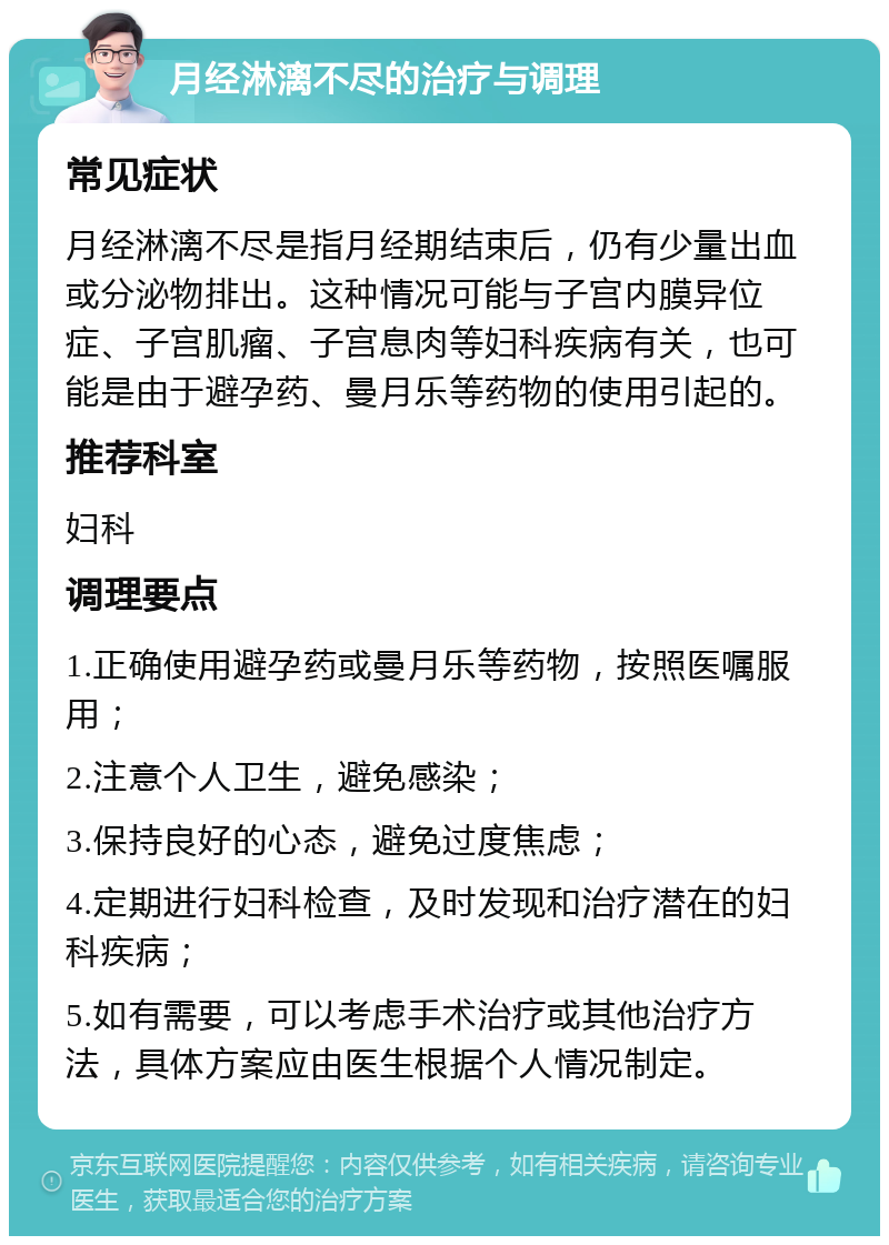 月经淋漓不尽的治疗与调理 常见症状 月经淋漓不尽是指月经期结束后，仍有少量出血或分泌物排出。这种情况可能与子宫内膜异位症、子宫肌瘤、子宫息肉等妇科疾病有关，也可能是由于避孕药、曼月乐等药物的使用引起的。 推荐科室 妇科 调理要点 1.正确使用避孕药或曼月乐等药物，按照医嘱服用； 2.注意个人卫生，避免感染； 3.保持良好的心态，避免过度焦虑； 4.定期进行妇科检查，及时发现和治疗潜在的妇科疾病； 5.如有需要，可以考虑手术治疗或其他治疗方法，具体方案应由医生根据个人情况制定。