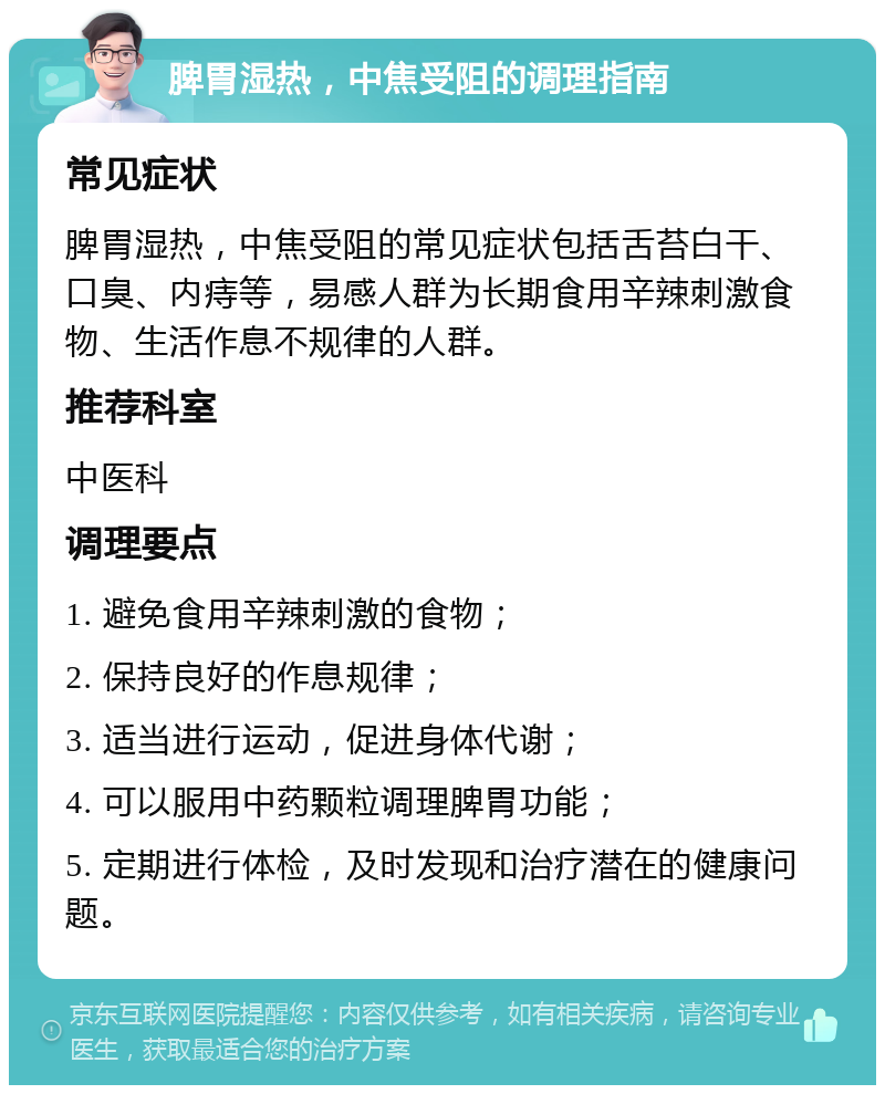 脾胃湿热，中焦受阻的调理指南 常见症状 脾胃湿热，中焦受阻的常见症状包括舌苔白干、口臭、内痔等，易感人群为长期食用辛辣刺激食物、生活作息不规律的人群。 推荐科室 中医科 调理要点 1. 避免食用辛辣刺激的食物； 2. 保持良好的作息规律； 3. 适当进行运动，促进身体代谢； 4. 可以服用中药颗粒调理脾胃功能； 5. 定期进行体检，及时发现和治疗潜在的健康问题。