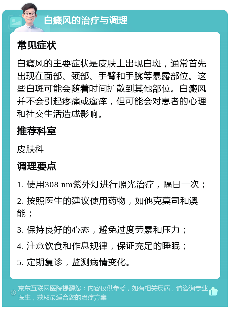 白癜风的治疗与调理 常见症状 白癜风的主要症状是皮肤上出现白斑，通常首先出现在面部、颈部、手臂和手腕等暴露部位。这些白斑可能会随着时间扩散到其他部位。白癜风并不会引起疼痛或瘙痒，但可能会对患者的心理和社交生活造成影响。 推荐科室 皮肤科 调理要点 1. 使用308 nm紫外灯进行照光治疗，隔日一次； 2. 按照医生的建议使用药物，如他克莫司和澳能； 3. 保持良好的心态，避免过度劳累和压力； 4. 注意饮食和作息规律，保证充足的睡眠； 5. 定期复诊，监测病情变化。