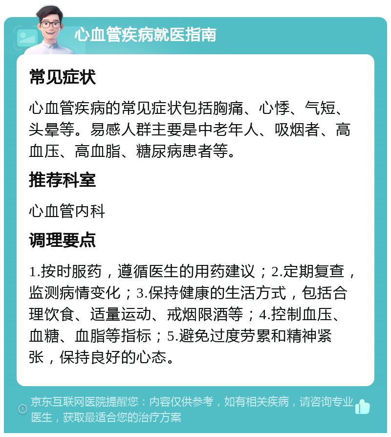 心血管疾病就医指南 常见症状 心血管疾病的常见症状包括胸痛、心悸、气短、头晕等。易感人群主要是中老年人、吸烟者、高血压、高血脂、糖尿病患者等。 推荐科室 心血管内科 调理要点 1.按时服药，遵循医生的用药建议；2.定期复查，监测病情变化；3.保持健康的生活方式，包括合理饮食、适量运动、戒烟限酒等；4.控制血压、血糖、血脂等指标；5.避免过度劳累和精神紧张，保持良好的心态。