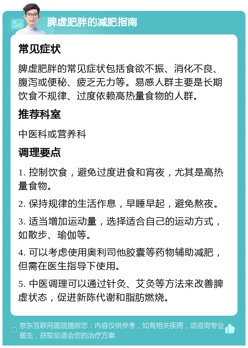 脾虚肥胖的减肥指南 常见症状 脾虚肥胖的常见症状包括食欲不振、消化不良、腹泻或便秘、疲乏无力等。易感人群主要是长期饮食不规律、过度依赖高热量食物的人群。 推荐科室 中医科或营养科 调理要点 1. 控制饮食，避免过度进食和宵夜，尤其是高热量食物。 2. 保持规律的生活作息，早睡早起，避免熬夜。 3. 适当增加运动量，选择适合自己的运动方式，如散步、瑜伽等。 4. 可以考虑使用奥利司他胶囊等药物辅助减肥，但需在医生指导下使用。 5. 中医调理可以通过针灸、艾灸等方法来改善脾虚状态，促进新陈代谢和脂肪燃烧。