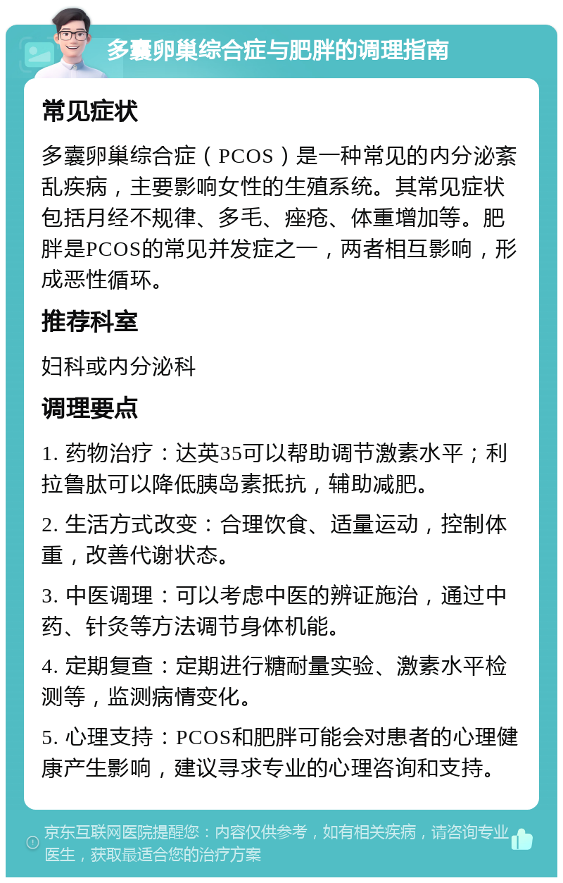 多囊卵巢综合症与肥胖的调理指南 常见症状 多囊卵巢综合症（PCOS）是一种常见的内分泌紊乱疾病，主要影响女性的生殖系统。其常见症状包括月经不规律、多毛、痤疮、体重增加等。肥胖是PCOS的常见并发症之一，两者相互影响，形成恶性循环。 推荐科室 妇科或内分泌科 调理要点 1. 药物治疗：达英35可以帮助调节激素水平；利拉鲁肽可以降低胰岛素抵抗，辅助减肥。 2. 生活方式改变：合理饮食、适量运动，控制体重，改善代谢状态。 3. 中医调理：可以考虑中医的辨证施治，通过中药、针灸等方法调节身体机能。 4. 定期复查：定期进行糖耐量实验、激素水平检测等，监测病情变化。 5. 心理支持：PCOS和肥胖可能会对患者的心理健康产生影响，建议寻求专业的心理咨询和支持。