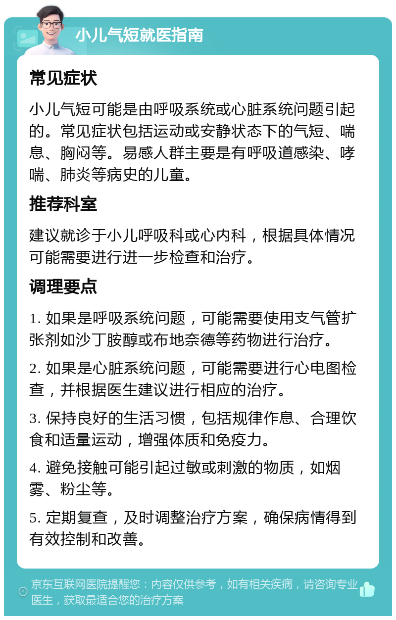 小儿气短就医指南 常见症状 小儿气短可能是由呼吸系统或心脏系统问题引起的。常见症状包括运动或安静状态下的气短、喘息、胸闷等。易感人群主要是有呼吸道感染、哮喘、肺炎等病史的儿童。 推荐科室 建议就诊于小儿呼吸科或心内科，根据具体情况可能需要进行进一步检查和治疗。 调理要点 1. 如果是呼吸系统问题，可能需要使用支气管扩张剂如沙丁胺醇或布地奈德等药物进行治疗。 2. 如果是心脏系统问题，可能需要进行心电图检查，并根据医生建议进行相应的治疗。 3. 保持良好的生活习惯，包括规律作息、合理饮食和适量运动，增强体质和免疫力。 4. 避免接触可能引起过敏或刺激的物质，如烟雾、粉尘等。 5. 定期复查，及时调整治疗方案，确保病情得到有效控制和改善。