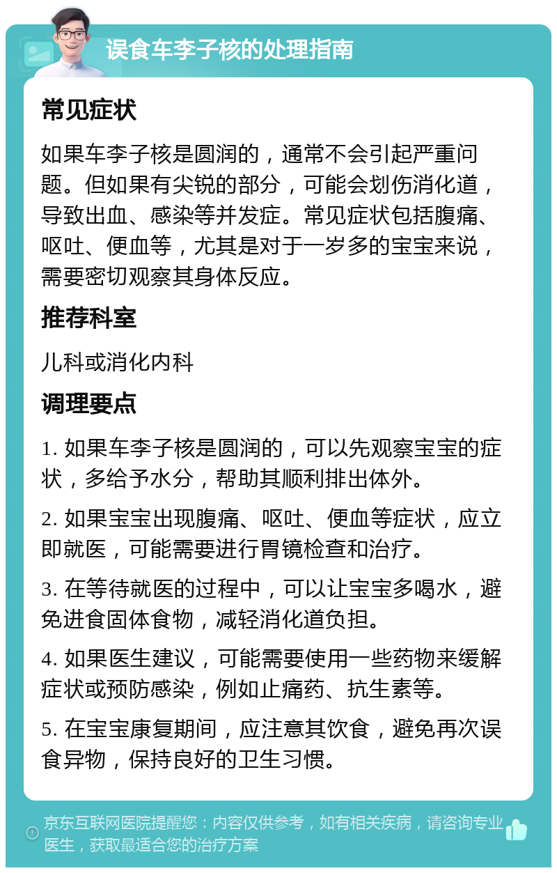 误食车李子核的处理指南 常见症状 如果车李子核是圆润的，通常不会引起严重问题。但如果有尖锐的部分，可能会划伤消化道，导致出血、感染等并发症。常见症状包括腹痛、呕吐、便血等，尤其是对于一岁多的宝宝来说，需要密切观察其身体反应。 推荐科室 儿科或消化内科 调理要点 1. 如果车李子核是圆润的，可以先观察宝宝的症状，多给予水分，帮助其顺利排出体外。 2. 如果宝宝出现腹痛、呕吐、便血等症状，应立即就医，可能需要进行胃镜检查和治疗。 3. 在等待就医的过程中，可以让宝宝多喝水，避免进食固体食物，减轻消化道负担。 4. 如果医生建议，可能需要使用一些药物来缓解症状或预防感染，例如止痛药、抗生素等。 5. 在宝宝康复期间，应注意其饮食，避免再次误食异物，保持良好的卫生习惯。