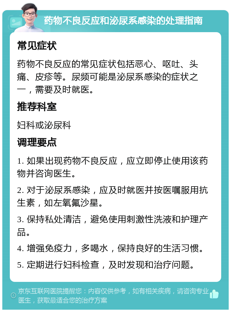 药物不良反应和泌尿系感染的处理指南 常见症状 药物不良反应的常见症状包括恶心、呕吐、头痛、皮疹等。尿频可能是泌尿系感染的症状之一，需要及时就医。 推荐科室 妇科或泌尿科 调理要点 1. 如果出现药物不良反应，应立即停止使用该药物并咨询医生。 2. 对于泌尿系感染，应及时就医并按医嘱服用抗生素，如左氧氟沙星。 3. 保持私处清洁，避免使用刺激性洗液和护理产品。 4. 增强免疫力，多喝水，保持良好的生活习惯。 5. 定期进行妇科检查，及时发现和治疗问题。