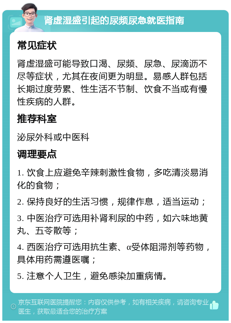 肾虚湿盛引起的尿频尿急就医指南 常见症状 肾虚湿盛可能导致口渴、尿频、尿急、尿滴沥不尽等症状，尤其在夜间更为明显。易感人群包括长期过度劳累、性生活不节制、饮食不当或有慢性疾病的人群。 推荐科室 泌尿外科或中医科 调理要点 1. 饮食上应避免辛辣刺激性食物，多吃清淡易消化的食物； 2. 保持良好的生活习惯，规律作息，适当运动； 3. 中医治疗可选用补肾利尿的中药，如六味地黄丸、五苓散等； 4. 西医治疗可选用抗生素、α受体阻滞剂等药物，具体用药需遵医嘱； 5. 注意个人卫生，避免感染加重病情。