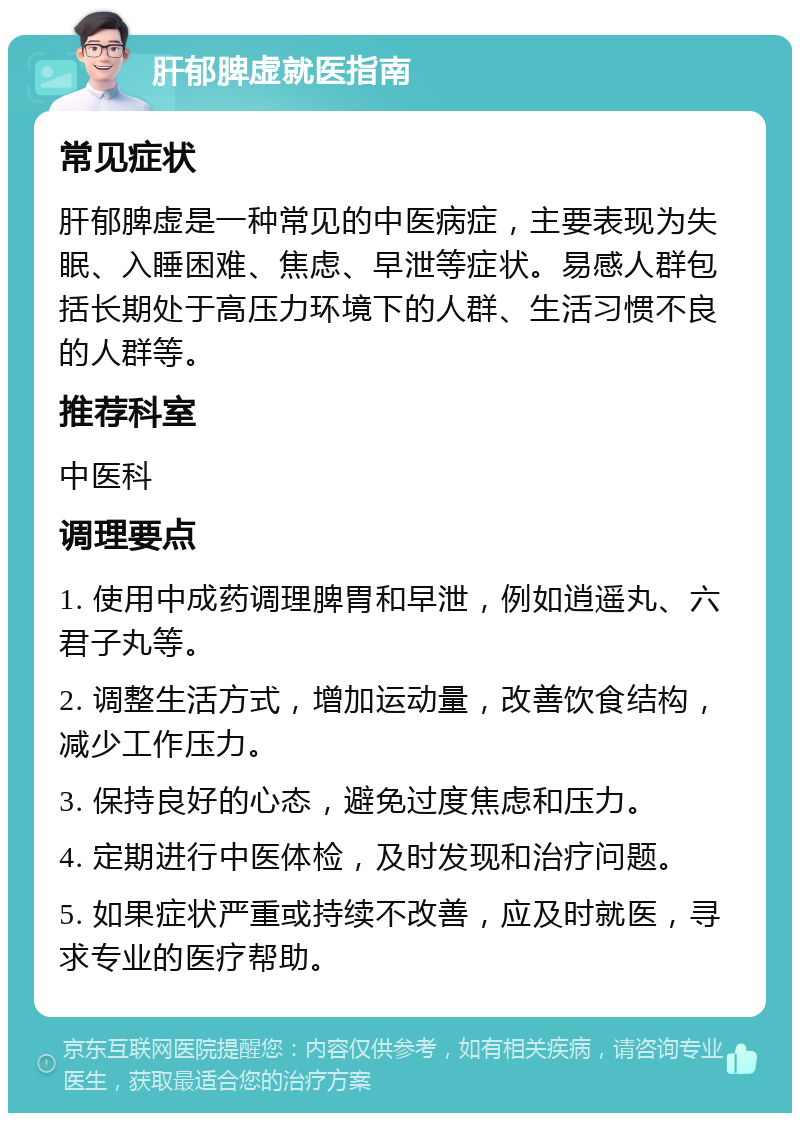 肝郁脾虚就医指南 常见症状 肝郁脾虚是一种常见的中医病症，主要表现为失眠、入睡困难、焦虑、早泄等症状。易感人群包括长期处于高压力环境下的人群、生活习惯不良的人群等。 推荐科室 中医科 调理要点 1. 使用中成药调理脾胃和早泄，例如逍遥丸、六君子丸等。 2. 调整生活方式，增加运动量，改善饮食结构，减少工作压力。 3. 保持良好的心态，避免过度焦虑和压力。 4. 定期进行中医体检，及时发现和治疗问题。 5. 如果症状严重或持续不改善，应及时就医，寻求专业的医疗帮助。