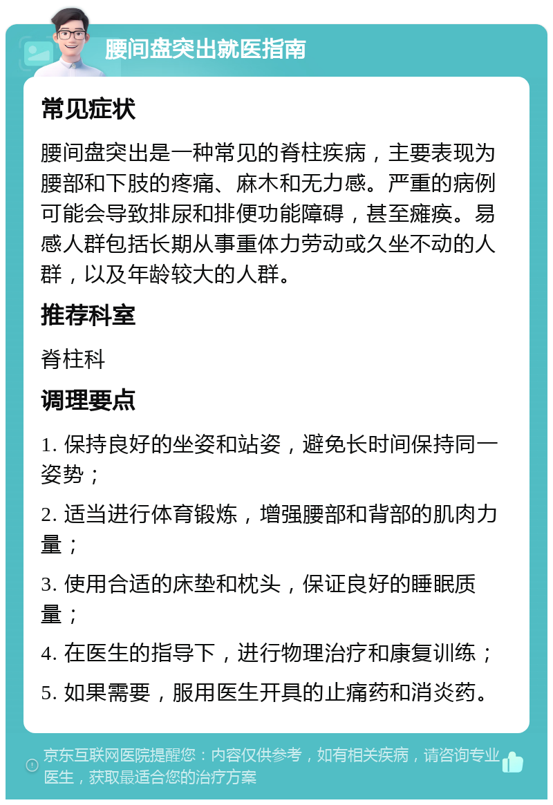 腰间盘突出就医指南 常见症状 腰间盘突出是一种常见的脊柱疾病，主要表现为腰部和下肢的疼痛、麻木和无力感。严重的病例可能会导致排尿和排便功能障碍，甚至瘫痪。易感人群包括长期从事重体力劳动或久坐不动的人群，以及年龄较大的人群。 推荐科室 脊柱科 调理要点 1. 保持良好的坐姿和站姿，避免长时间保持同一姿势； 2. 适当进行体育锻炼，增强腰部和背部的肌肉力量； 3. 使用合适的床垫和枕头，保证良好的睡眠质量； 4. 在医生的指导下，进行物理治疗和康复训练； 5. 如果需要，服用医生开具的止痛药和消炎药。