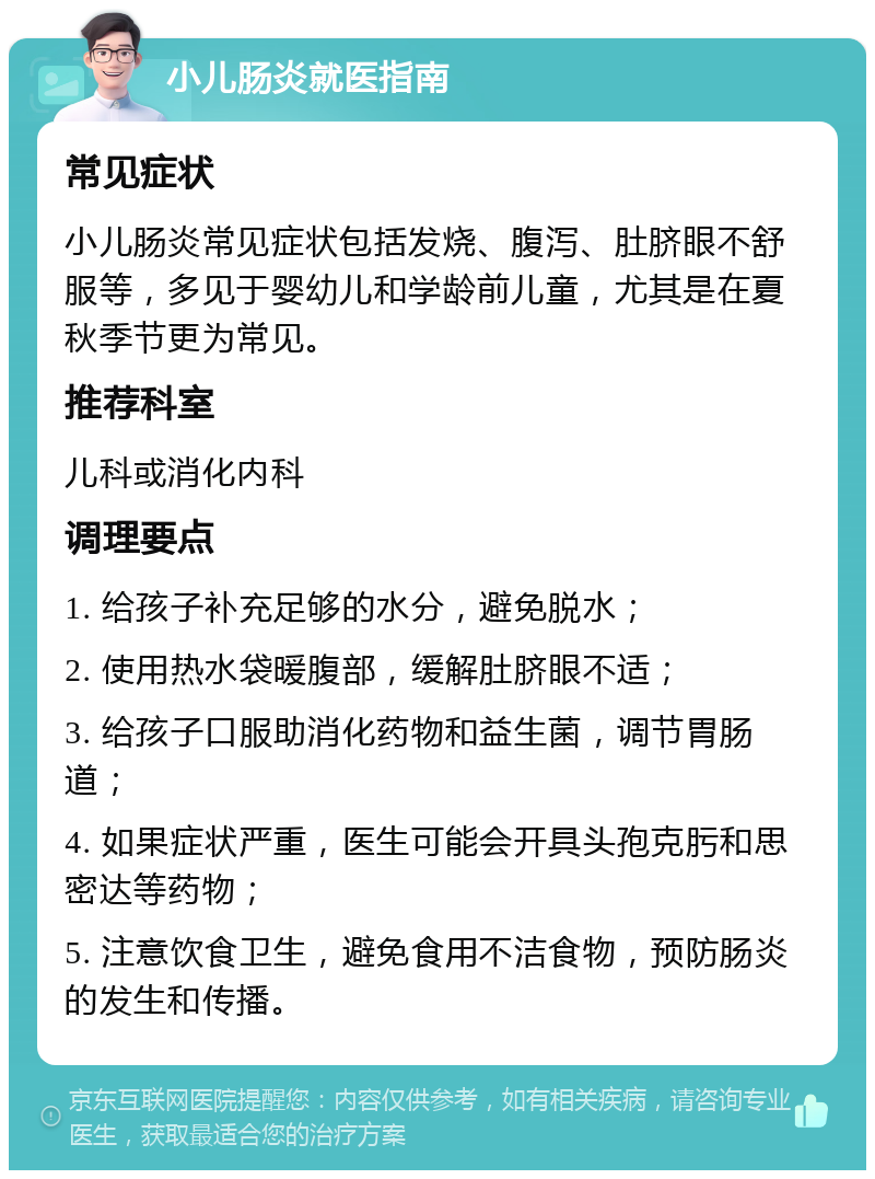 小儿肠炎就医指南 常见症状 小儿肠炎常见症状包括发烧、腹泻、肚脐眼不舒服等，多见于婴幼儿和学龄前儿童，尤其是在夏秋季节更为常见。 推荐科室 儿科或消化内科 调理要点 1. 给孩子补充足够的水分，避免脱水； 2. 使用热水袋暖腹部，缓解肚脐眼不适； 3. 给孩子口服助消化药物和益生菌，调节胃肠道； 4. 如果症状严重，医生可能会开具头孢克肟和思密达等药物； 5. 注意饮食卫生，避免食用不洁食物，预防肠炎的发生和传播。