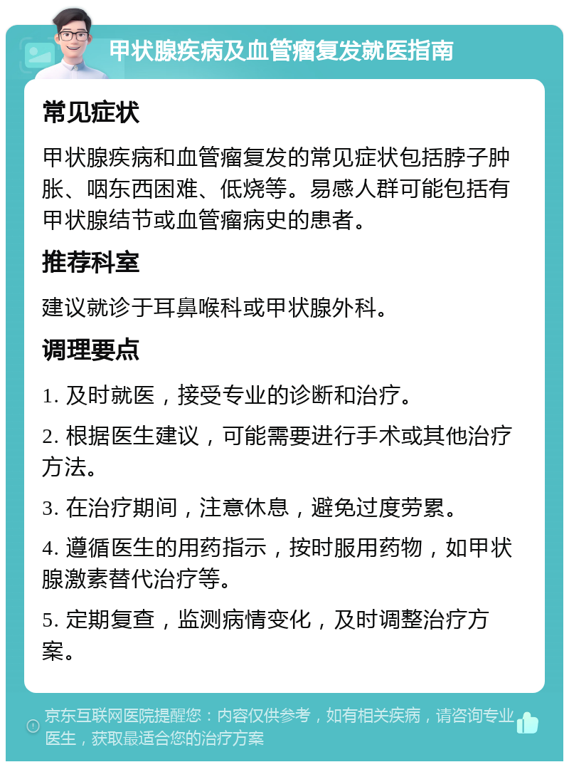 甲状腺疾病及血管瘤复发就医指南 常见症状 甲状腺疾病和血管瘤复发的常见症状包括脖子肿胀、咽东西困难、低烧等。易感人群可能包括有甲状腺结节或血管瘤病史的患者。 推荐科室 建议就诊于耳鼻喉科或甲状腺外科。 调理要点 1. 及时就医，接受专业的诊断和治疗。 2. 根据医生建议，可能需要进行手术或其他治疗方法。 3. 在治疗期间，注意休息，避免过度劳累。 4. 遵循医生的用药指示，按时服用药物，如甲状腺激素替代治疗等。 5. 定期复查，监测病情变化，及时调整治疗方案。