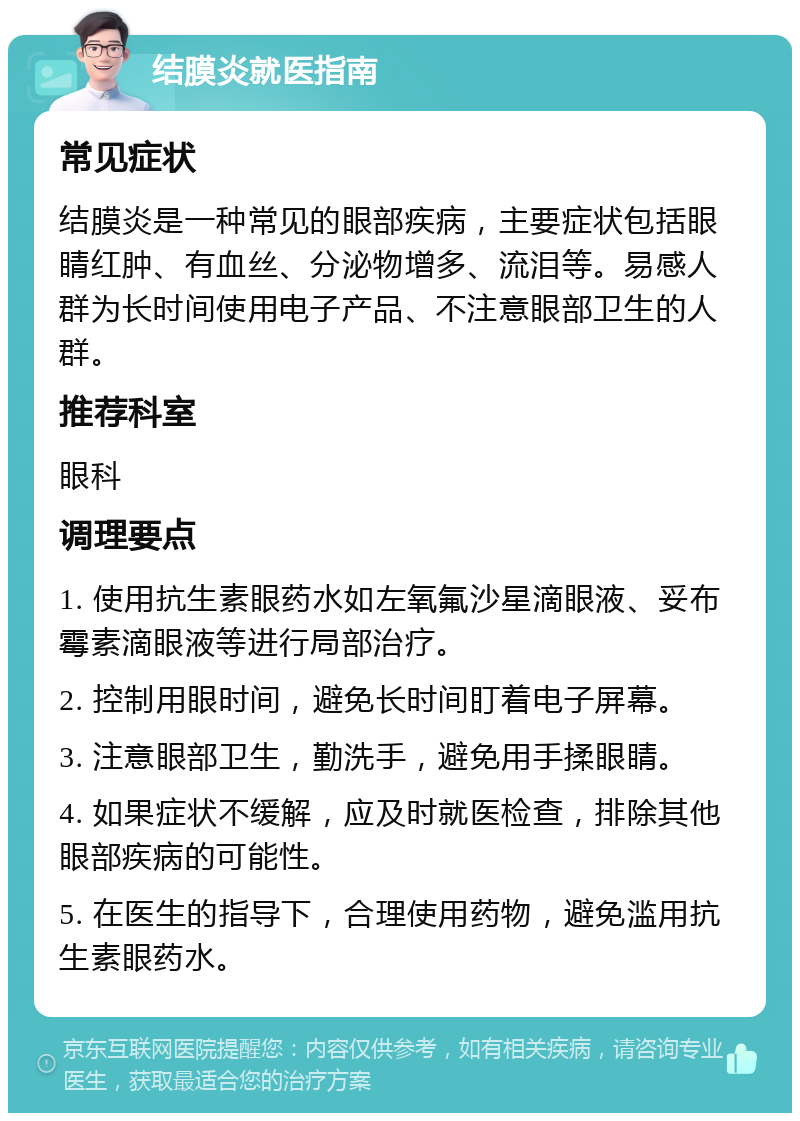 结膜炎就医指南 常见症状 结膜炎是一种常见的眼部疾病，主要症状包括眼睛红肿、有血丝、分泌物增多、流泪等。易感人群为长时间使用电子产品、不注意眼部卫生的人群。 推荐科室 眼科 调理要点 1. 使用抗生素眼药水如左氧氟沙星滴眼液、妥布霉素滴眼液等进行局部治疗。 2. 控制用眼时间，避免长时间盯着电子屏幕。 3. 注意眼部卫生，勤洗手，避免用手揉眼睛。 4. 如果症状不缓解，应及时就医检查，排除其他眼部疾病的可能性。 5. 在医生的指导下，合理使用药物，避免滥用抗生素眼药水。