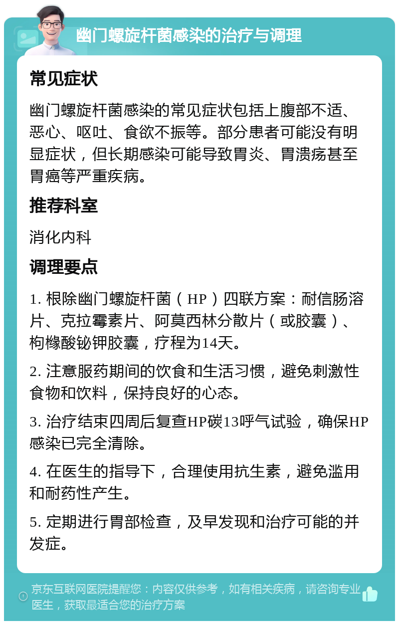 幽门螺旋杆菌感染的治疗与调理 常见症状 幽门螺旋杆菌感染的常见症状包括上腹部不适、恶心、呕吐、食欲不振等。部分患者可能没有明显症状，但长期感染可能导致胃炎、胃溃疡甚至胃癌等严重疾病。 推荐科室 消化内科 调理要点 1. 根除幽门螺旋杆菌（HP）四联方案：耐信肠溶片、克拉霉素片、阿莫西林分散片（或胶囊）、枸橼酸铋钾㬵囊，疗程为14天。 2. 注意服药期间的饮食和生活习惯，避免刺激性食物和饮料，保持良好的心态。 3. 治疗结束四周后复查HP碳13呼气试验，确保HP感染已完全清除。 4. 在医生的指导下，合理使用抗生素，避免滥用和耐药性产生。 5. 定期进行胃部检查，及早发现和治疗可能的并发症。