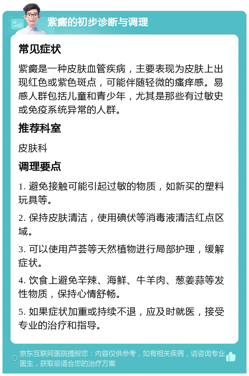 紫癜的初步诊断与调理 常见症状 紫癜是一种皮肤血管疾病，主要表现为皮肤上出现红色或紫色斑点，可能伴随轻微的瘙痒感。易感人群包括儿童和青少年，尤其是那些有过敏史或免疫系统异常的人群。 推荐科室 皮肤科 调理要点 1. 避免接触可能引起过敏的物质，如新买的塑料玩具等。 2. 保持皮肤清洁，使用碘伏等消毒液清洁红点区域。 3. 可以使用芦荟等天然植物进行局部护理，缓解症状。 4. 饮食上避免辛辣、海鲜、牛羊肉、葱姜蒜等发性物质，保持心情舒畅。 5. 如果症状加重或持续不退，应及时就医，接受专业的治疗和指导。