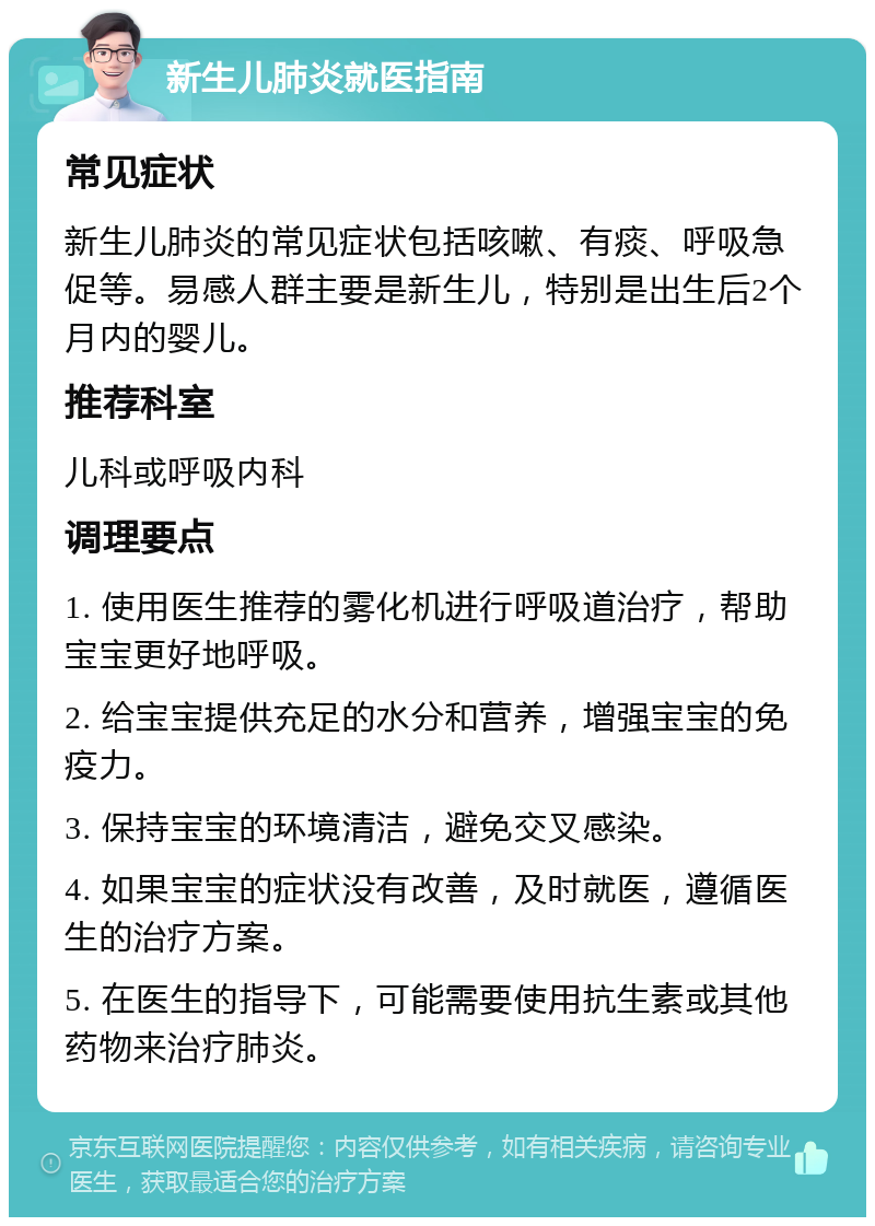 新生儿肺炎就医指南 常见症状 新生儿肺炎的常见症状包括咳嗽、有痰、呼吸急促等。易感人群主要是新生儿，特别是出生后2个月内的婴儿。 推荐科室 儿科或呼吸内科 调理要点 1. 使用医生推荐的雾化机进行呼吸道治疗，帮助宝宝更好地呼吸。 2. 给宝宝提供充足的水分和营养，增强宝宝的免疫力。 3. 保持宝宝的环境清洁，避免交叉感染。 4. 如果宝宝的症状没有改善，及时就医，遵循医生的治疗方案。 5. 在医生的指导下，可能需要使用抗生素或其他药物来治疗肺炎。