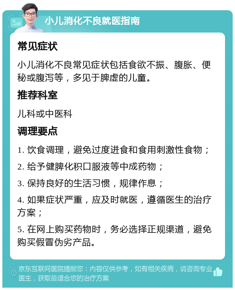 小儿消化不良就医指南 常见症状 小儿消化不良常见症状包括食欲不振、腹胀、便秘或腹泻等，多见于脾虚的儿童。 推荐科室 儿科或中医科 调理要点 1. 饮食调理，避免过度进食和食用刺激性食物； 2. 给予健脾化积口服液等中成药物； 3. 保持良好的生活习惯，规律作息； 4. 如果症状严重，应及时就医，遵循医生的治疗方案； 5. 在网上购买药物时，务必选择正规渠道，避免购买假冒伪劣产品。