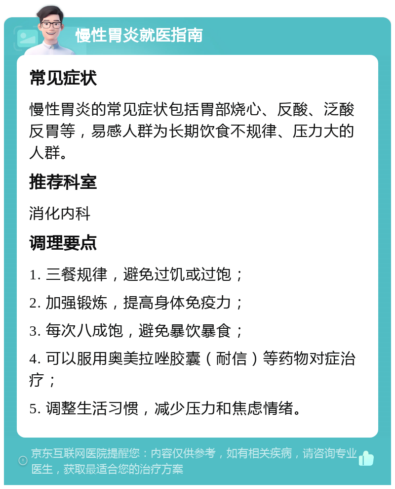 慢性胃炎就医指南 常见症状 慢性胃炎的常见症状包括胃部烧心、反酸、泛酸反胃等，易感人群为长期饮食不规律、压力大的人群。 推荐科室 消化内科 调理要点 1. 三餐规律，避免过饥或过饱； 2. 加强锻炼，提高身体免疫力； 3. 每次八成饱，避免暴饮暴食； 4. 可以服用奥美拉唑胶囊（耐信）等药物对症治疗； 5. 调整生活习惯，减少压力和焦虑情绪。