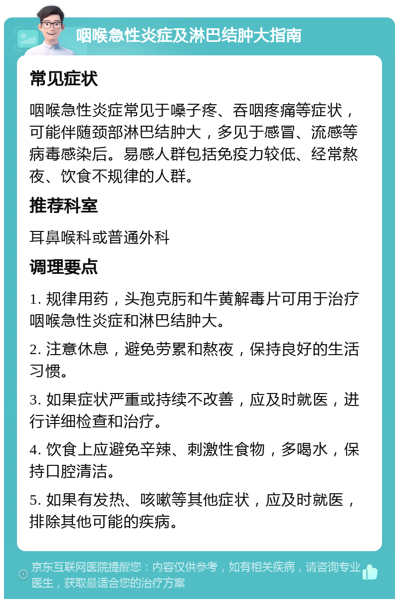 咽喉急性炎症及淋巴结肿大指南 常见症状 咽喉急性炎症常见于嗓子疼、吞咽疼痛等症状，可能伴随颈部淋巴结肿大，多见于感冒、流感等病毒感染后。易感人群包括免疫力较低、经常熬夜、饮食不规律的人群。 推荐科室 耳鼻喉科或普通外科 调理要点 1. 规律用药，头孢克肟和牛黄解毒片可用于治疗咽喉急性炎症和淋巴结肿大。 2. 注意休息，避免劳累和熬夜，保持良好的生活习惯。 3. 如果症状严重或持续不改善，应及时就医，进行详细检查和治疗。 4. 饮食上应避免辛辣、刺激性食物，多喝水，保持口腔清洁。 5. 如果有发热、咳嗽等其他症状，应及时就医，排除其他可能的疾病。