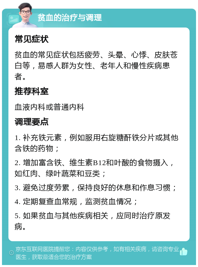 贫血的治疗与调理 常见症状 贫血的常见症状包括疲劳、头晕、心悸、皮肤苍白等，易感人群为女性、老年人和慢性疾病患者。 推荐科室 血液内科或普通内科 调理要点 1. 补充铁元素，例如服用右旋糖酐铁分片或其他含铁的药物； 2. 增加富含铁、维生素B12和叶酸的食物摄入，如红肉、绿叶蔬菜和豆类； 3. 避免过度劳累，保持良好的休息和作息习惯； 4. 定期复查血常规，监测贫血情况； 5. 如果贫血与其他疾病相关，应同时治疗原发病。