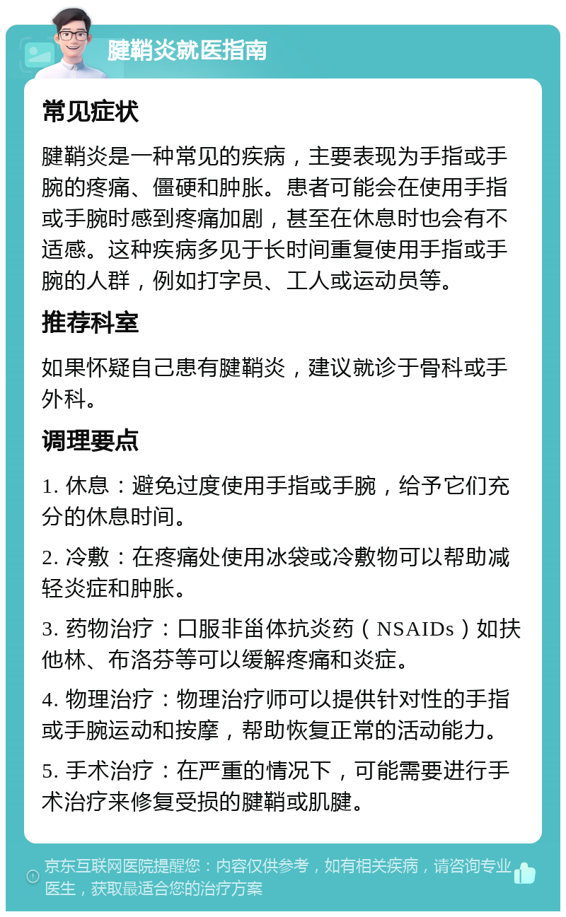 腱鞘炎就医指南 常见症状 腱鞘炎是一种常见的疾病，主要表现为手指或手腕的疼痛、僵硬和肿胀。患者可能会在使用手指或手腕时感到疼痛加剧，甚至在休息时也会有不适感。这种疾病多见于长时间重复使用手指或手腕的人群，例如打字员、工人或运动员等。 推荐科室 如果怀疑自己患有腱鞘炎，建议就诊于骨科或手外科。 调理要点 1. 休息：避免过度使用手指或手腕，给予它们充分的休息时间。 2. 冷敷：在疼痛处使用冰袋或冷敷物可以帮助减轻炎症和肿胀。 3. 药物治疗：口服非甾体抗炎药（NSAIDs）如扶他林、布洛芬等可以缓解疼痛和炎症。 4. 物理治疗：物理治疗师可以提供针对性的手指或手腕运动和按摩，帮助恢复正常的活动能力。 5. 手术治疗：在严重的情况下，可能需要进行手术治疗来修复受损的腱鞘或肌腱。