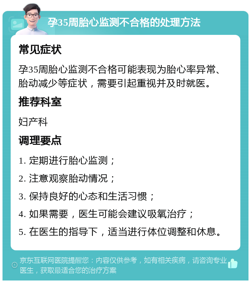 孕35周胎心监测不合格的处理方法 常见症状 孕35周胎心监测不合格可能表现为胎心率异常、胎动减少等症状，需要引起重视并及时就医。 推荐科室 妇产科 调理要点 1. 定期进行胎心监测； 2. 注意观察胎动情况； 3. 保持良好的心态和生活习惯； 4. 如果需要，医生可能会建议吸氧治疗； 5. 在医生的指导下，适当进行体位调整和休息。