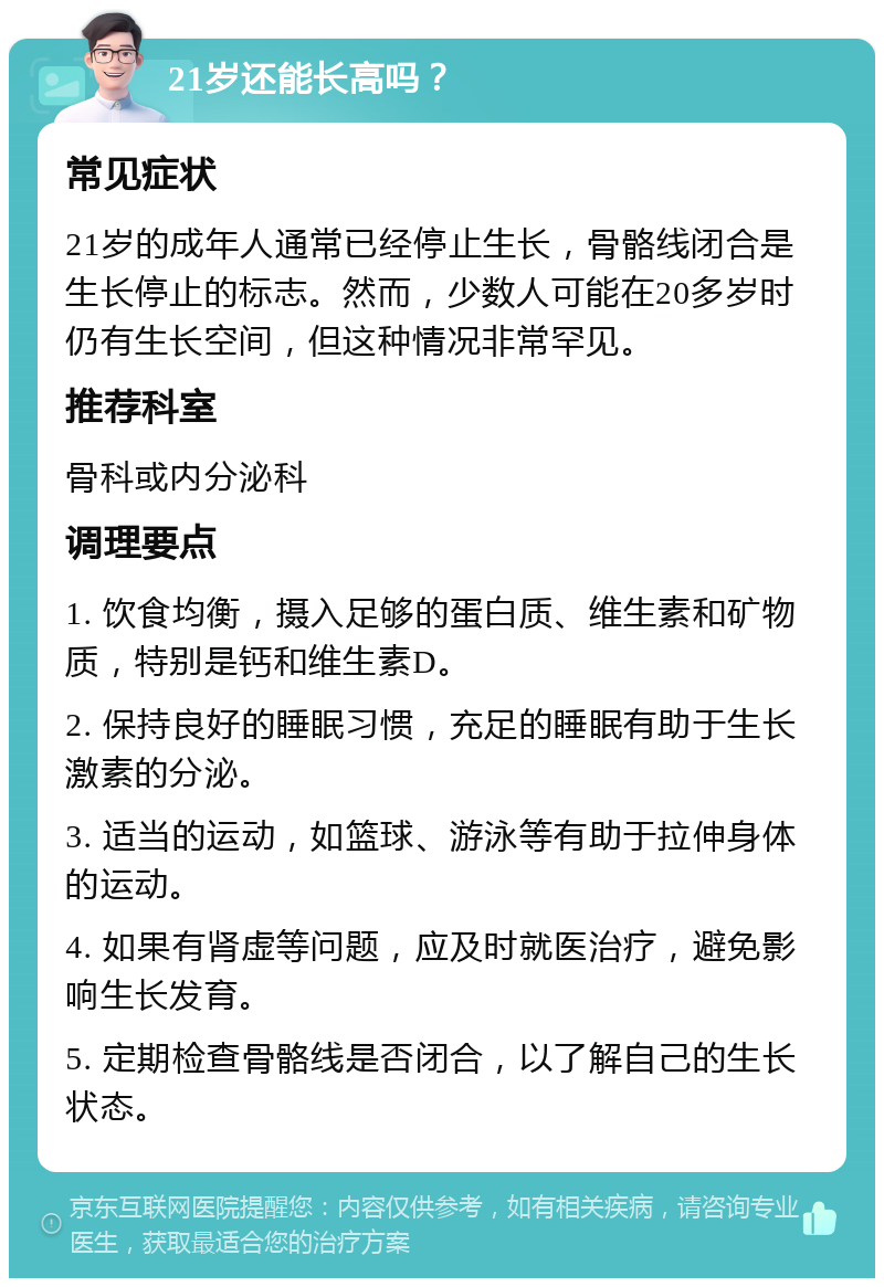 21岁还能长高吗？ 常见症状 21岁的成年人通常已经停止生长，骨骼线闭合是生长停止的标志。然而，少数人可能在20多岁时仍有生长空间，但这种情况非常罕见。 推荐科室 骨科或内分泌科 调理要点 1. 饮食均衡，摄入足够的蛋白质、维生素和矿物质，特别是钙和维生素D。 2. 保持良好的睡眠习惯，充足的睡眠有助于生长激素的分泌。 3. 适当的运动，如篮球、游泳等有助于拉伸身体的运动。 4. 如果有肾虚等问题，应及时就医治疗，避免影响生长发育。 5. 定期检查骨骼线是否闭合，以了解自己的生长状态。