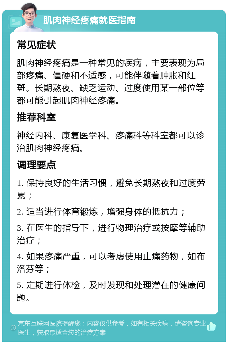 肌肉神经疼痛就医指南 常见症状 肌肉神经疼痛是一种常见的疾病，主要表现为局部疼痛、僵硬和不适感，可能伴随着肿胀和红斑。长期熬夜、缺乏运动、过度使用某一部位等都可能引起肌肉神经疼痛。 推荐科室 神经内科、康复医学科、疼痛科等科室都可以诊治肌肉神经疼痛。 调理要点 1. 保持良好的生活习惯，避免长期熬夜和过度劳累； 2. 适当进行体育锻炼，增强身体的抵抗力； 3. 在医生的指导下，进行物理治疗或按摩等辅助治疗； 4. 如果疼痛严重，可以考虑使用止痛药物，如布洛芬等； 5. 定期进行体检，及时发现和处理潜在的健康问题。