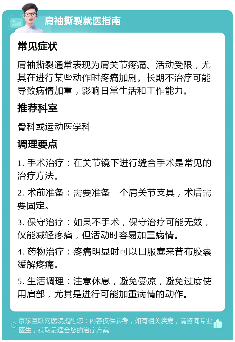 肩袖撕裂就医指南 常见症状 肩袖撕裂通常表现为肩关节疼痛、活动受限，尤其在进行某些动作时疼痛加剧。长期不治疗可能导致病情加重，影响日常生活和工作能力。 推荐科室 骨科或运动医学科 调理要点 1. 手术治疗：在关节镜下进行缝合手术是常见的治疗方法。 2. 术前准备：需要准备一个肩关节支具，术后需要固定。 3. 保守治疗：如果不手术，保守治疗可能无效，仅能减轻疼痛，但活动时容易加重病情。 4. 药物治疗：疼痛明显时可以口服塞来昔布胶囊缓解疼痛。 5. 生活调理：注意休息，避免受凉，避免过度使用肩部，尤其是进行可能加重病情的动作。