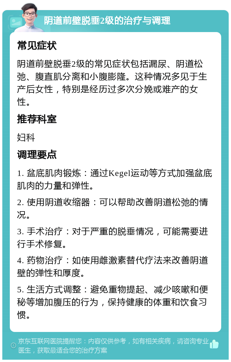 阴道前壁脱垂2级的治疗与调理 常见症状 阴道前壁脱垂2级的常见症状包括漏尿、阴道松弛、腹直肌分离和小腹膨隆。这种情况多见于生产后女性，特别是经历过多次分娩或难产的女性。 推荐科室 妇科 调理要点 1. 盆底肌肉锻炼：通过Kegel运动等方式加强盆底肌肉的力量和弹性。 2. 使用阴道收缩器：可以帮助改善阴道松弛的情况。 3. 手术治疗：对于严重的脱垂情况，可能需要进行手术修复。 4. 药物治疗：如使用雌激素替代疗法来改善阴道壁的弹性和厚度。 5. 生活方式调整：避免重物提起、减少咳嗽和便秘等增加腹压的行为，保持健康的体重和饮食习惯。