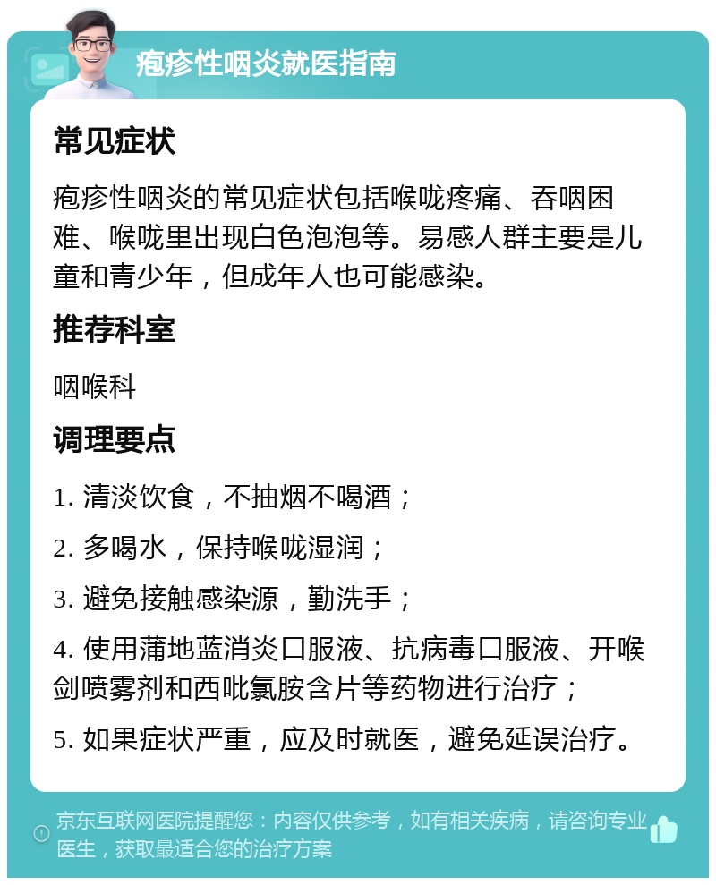 疱疹性咽炎就医指南 常见症状 疱疹性咽炎的常见症状包括喉咙疼痛、吞咽困难、喉咙里出现白色泡泡等。易感人群主要是儿童和青少年，但成年人也可能感染。 推荐科室 咽喉科 调理要点 1. 清淡饮食，不抽烟不喝酒； 2. 多喝水，保持喉咙湿润； 3. 避免接触感染源，勤洗手； 4. 使用蒲地蓝消炎口服液、抗病毒口服液、开喉剑喷雾剂和西吡氯胺含片等药物进行治疗； 5. 如果症状严重，应及时就医，避免延误治疗。