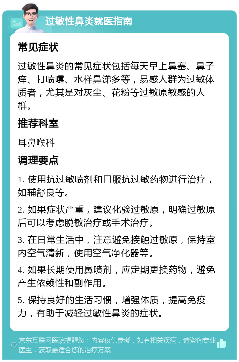 过敏性鼻炎就医指南 常见症状 过敏性鼻炎的常见症状包括每天早上鼻塞、鼻子痒、打喷嚏、水样鼻涕多等，易感人群为过敏体质者，尤其是对灰尘、花粉等过敏原敏感的人群。 推荐科室 耳鼻喉科 调理要点 1. 使用抗过敏喷剂和口服抗过敏药物进行治疗，如辅舒良等。 2. 如果症状严重，建议化验过敏原，明确过敏原后可以考虑脱敏治疗或手术治疗。 3. 在日常生活中，注意避免接触过敏原，保持室内空气清新，使用空气净化器等。 4. 如果长期使用鼻喷剂，应定期更换药物，避免产生依赖性和副作用。 5. 保持良好的生活习惯，增强体质，提高免疫力，有助于减轻过敏性鼻炎的症状。