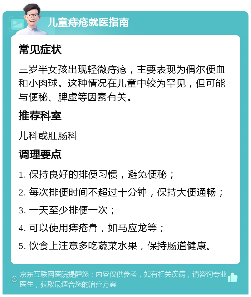 儿童痔疮就医指南 常见症状 三岁半女孩出现轻微痔疮，主要表现为偶尔便血和小肉球。这种情况在儿童中较为罕见，但可能与便秘、脾虚等因素有关。 推荐科室 儿科或肛肠科 调理要点 1. 保持良好的排便习惯，避免便秘； 2. 每次排便时间不超过十分钟，保持大便通畅； 3. 一天至少排便一次； 4. 可以使用痔疮膏，如马应龙等； 5. 饮食上注意多吃蔬菜水果，保持肠道健康。