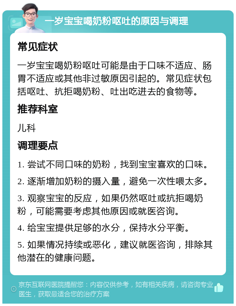 一岁宝宝喝奶粉呕吐的原因与调理 常见症状 一岁宝宝喝奶粉呕吐可能是由于口味不适应、肠胃不适应或其他非过敏原因引起的。常见症状包括呕吐、抗拒喝奶粉、吐出吃进去的食物等。 推荐科室 儿科 调理要点 1. 尝试不同口味的奶粉，找到宝宝喜欢的口味。 2. 逐渐增加奶粉的摄入量，避免一次性喂太多。 3. 观察宝宝的反应，如果仍然呕吐或抗拒喝奶粉，可能需要考虑其他原因或就医咨询。 4. 给宝宝提供足够的水分，保持水分平衡。 5. 如果情况持续或恶化，建议就医咨询，排除其他潜在的健康问题。