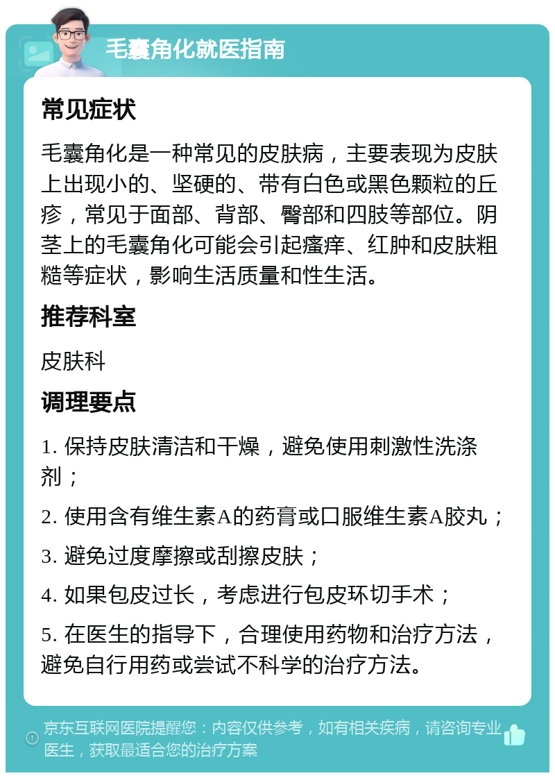 毛囊角化就医指南 常见症状 毛囊角化是一种常见的皮肤病，主要表现为皮肤上出现小的、坚硬的、带有白色或黑色颗粒的丘疹，常见于面部、背部、臀部和四肢等部位。阴茎上的毛囊角化可能会引起瘙痒、红肿和皮肤粗糙等症状，影响生活质量和性生活。 推荐科室 皮肤科 调理要点 1. 保持皮肤清洁和干燥，避免使用刺激性洗涤剂； 2. 使用含有维生素A的药膏或口服维生素A胶丸； 3. 避免过度摩擦或刮擦皮肤； 4. 如果包皮过长，考虑进行包皮环切手术； 5. 在医生的指导下，合理使用药物和治疗方法，避免自行用药或尝试不科学的治疗方法。